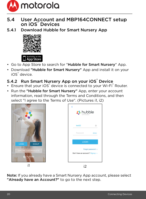 20 Connecting Devices5.4 User Account and MBP164CONNECT setup on iOS® Devices5.4.1 Download Hubble for Smart Nursery App •  Go to App Store to search for &quot;Hubble for Smart Nursery&quot; App.• Download &quot;Hubble for Smart Nursery&quot; App and install it on your iOS® device.5.4.2 Run Smart Nursery App on your iOS® Device•  Ensure that your iOS® device is connected to your Wi-Fi® Router. • Run the &quot;Hubble for Smart Nursery&quot; App, enter your account information, read through the Terms and Conditions, and then select &quot;I agree to the Terms of Use&quot;. (Pictures i1, i2)Note: If you already have a Smart Nursery App account, please select &quot;Already have an Account?&quot; to go to the next step.i2i1