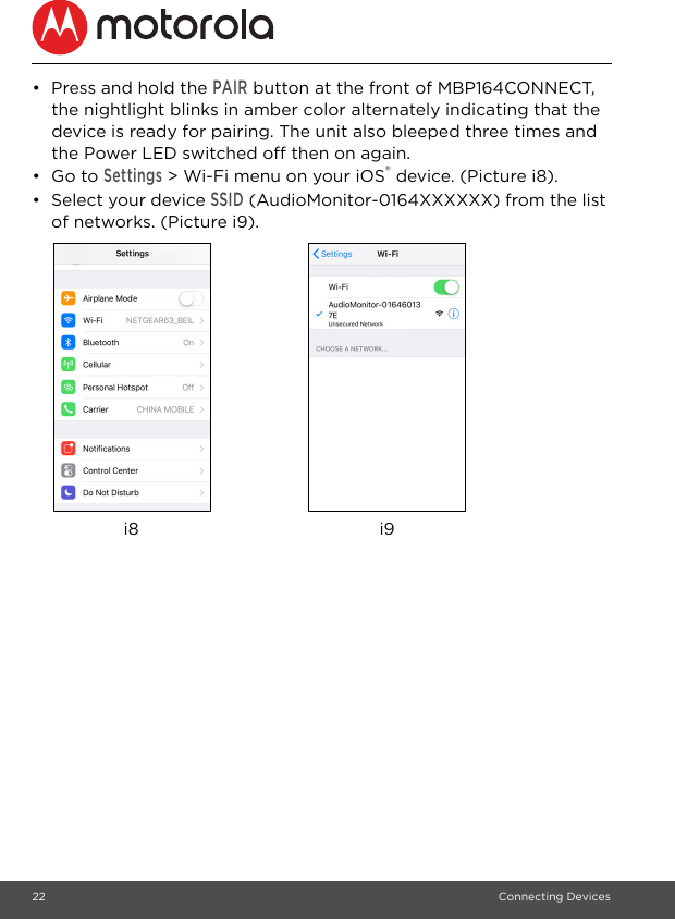 22 Connecting Devices•  Press and hold the PAIR button at the front of MBP164CONNECT, the nightlight blinks in amber color alternately indicating that the device is ready for pairing. The unit also bleeped three times and the Power LED switched off then on again.• Go to Settings &gt; Wi-Fi menu on your iOS® device. (Picture i8).•  Select your device SSID (AudioMonitor-0164XXXXXX) from the list of networks. (Picture i9).i8 i9