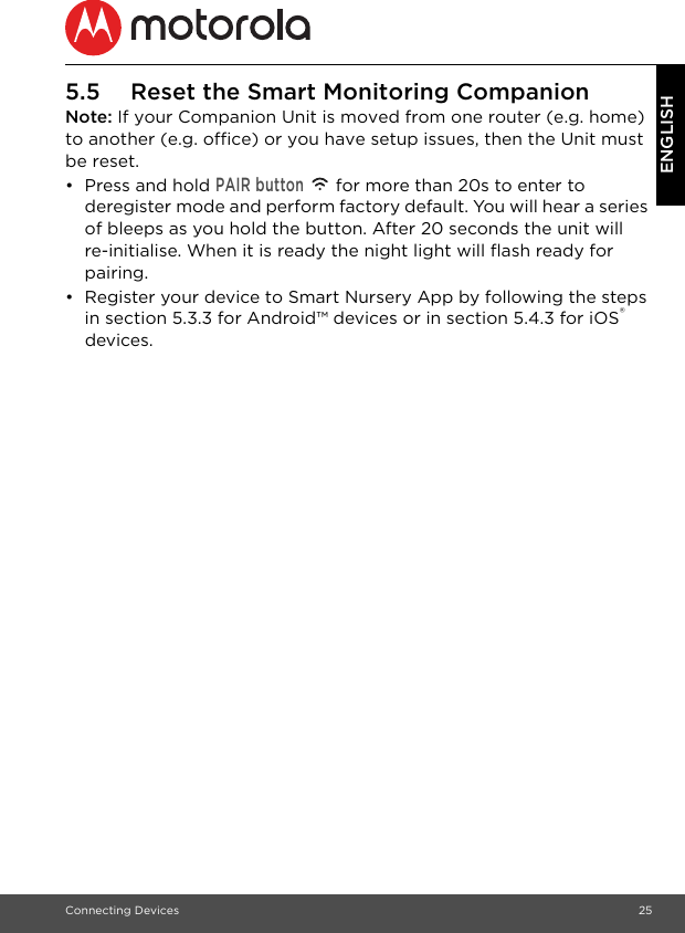 Connecting Devices 25ENGLISH5.5 Reset the Smart Monitoring CompanionNote: If your Companion Unit is moved from one router (e.g. home) to another (e.g. office) or you have setup issues, then the Unit must be reset.• Press and hold PAIR button   for more than 20s to enter to deregister mode and perform factory default. You will hear a series of bleeps as you hold the button. After 20 seconds the unit will re-initialise. When it is ready the night light will flash ready for pairing.•  Register your device to Smart Nursery App by following the steps in section 5.3.3 for Android™ devices or in section 5.4.3 for iOS® devices.