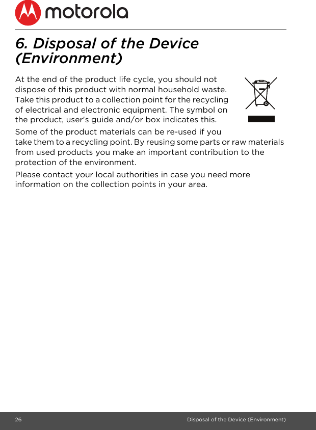 26 Disposal of the Device (Environment)6. Disposal of the Device (Environment) At the end of the product life cycle, you should not dispose of this product with normal household waste. Take this product to a collection point for the recycling of electrical and electronic equipment. The symbol on the product, user&apos;s guide and/or box indicates this.Some of the product materials can be re-used if you take them to a recycling point. By reusing some parts or raw materials from used products you make an important contribution to the protection of the environment.Please contact your local authorities in case you need more information on the collection points in your area.