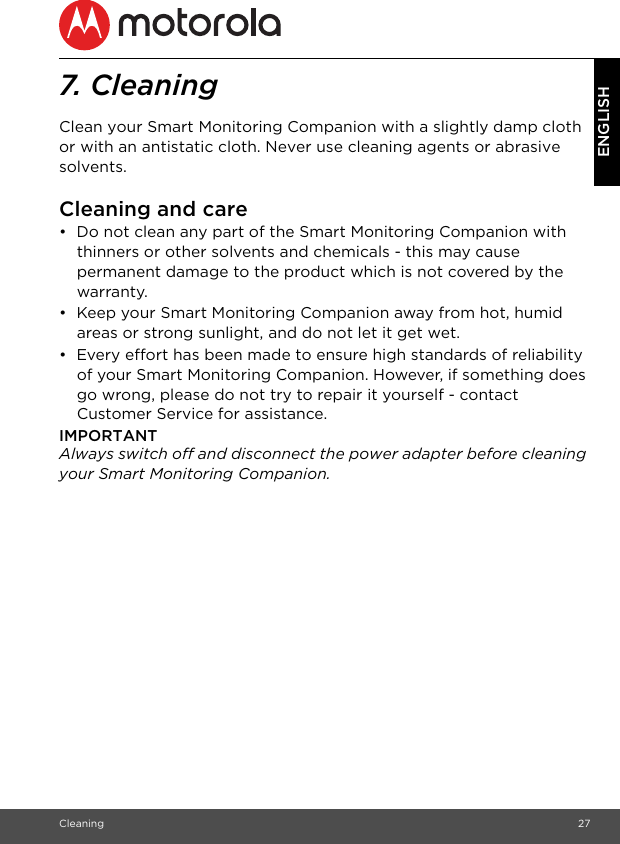 Cleaning 27ENGLISH7. Cleaning Clean your Smart Monitoring Companion with a slightly damp cloth or with an antistatic cloth. Never use cleaning agents or abrasive solvents.Cleaning and care•  Do not clean any part of the Smart Monitoring Companion with thinners or other solvents and chemicals - this may cause permanent damage to the product which is not covered by the warranty.•  Keep your Smart Monitoring Companion away from hot, humid areas or strong sunlight, and do not let it get wet.•  Every effort has been made to ensure high standards of reliability of your Smart Monitoring Companion. However, if something does go wrong, please do not try to repair it yourself - contact Customer Service for assistance.IMPORTANTAlways switch off and disconnect the power adapter before cleaning your Smart Monitoring Companion.