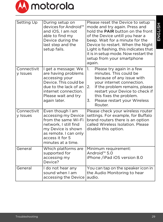 Troubleshooting 29ENGLISHSetting Up During setup on devices for Android™ and iOS, I am not able to find my Device during the last step and the setup fails.Please reset the Device to setup mode and try again. Press and hold the PAIR button on the front of the Device untill you hear a beep. Wait for a minute for the Device to restart. When the Night Light is flashing, this indicates that it is in setup mode. Now restart the setup from your smartphone again.Connectivity IssuesI get a message: We are having problems accessing your Device. This could be due to the lack of an internet connection. Please wait and try again later.1. Please try again in a few minutes. This could be because of any issue with your internet connection.2. If the problem remains, please restart your Device to check if this fixes the problem.3. Please restart your Wireless Router.Connectivity IssuesEven though I am accessing my Device from the same Wi-Fi network, I still find my Device is shown as remote. I can only access it for 5 minutes at a time.Please check your wireless router settings. For example, for Buffalo brand routers there is an option called Wireless Isolation. Please disable this option.General Which platforms are supported for accessing my Device?Minimum requirement:Android™ 5.0iPhone /iPad iOS version 8.0General I do not hear any sound when I am accessing the DeviceYou can tap on the speaker icon in the Audio Monitoring to hear audio.