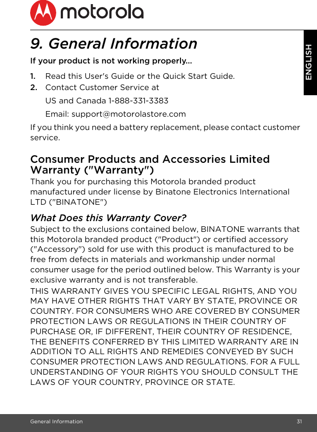 General Information 31ENGLISH9. General InformationIf your product is not working properly...1. Read this User&apos;s Guide or the Quick Start Guide.2. Contact Customer Service atIf you think you need a battery replacement, please contact customer service.Consumer Products and Accessories Limited Warranty (&quot;Warranty&quot;)Thank you for purchasing this Motorola branded product manufactured under license by Binatone Electronics International LTD (&quot;BINATONE&quot;)What Does this Warranty Cover? Subject to the exclusions contained below, BINATONE warrants that this Motorola branded product (&quot;Product&quot;) or certified accessory (&quot;Accessory&quot;) sold for use with this product is manufactured to be free from defects in materials and workmanship under normal consumer usage for the period outlined below. This Warranty is your exclusive warranty and is not transferable.THIS WARRANTY GIVES YOU SPECIFIC LEGAL RIGHTS, AND YOU MAY HAVE OTHER RIGHTS THAT VARY BY STATE, PROVINCE OR COUNTRY. FOR CONSUMERS WHO ARE COVERED BY CONSUMER PROTECTION LAWS OR REGULATIONS IN THEIR COUNTRY OF PURCHASE OR, IF DIFFERENT, THEIR COUNTRY OF RESIDENCE, THE BENEFITS CONFERRED BY THIS LIMITED WARRANTY ARE IN ADDITION TO ALL RIGHTS AND REMEDIES CONVEYED BY SUCH CONSUMER PROTECTION LAWS AND REGULATIONS. FOR A FULL UNDERSTANDING OF YOUR RIGHTS YOU SHOULD CONSULT THE LAWS OF YOUR COUNTRY, PROVINCE OR STATE.US and Canada 1-888-331-3383Email: support@motorolastore.com