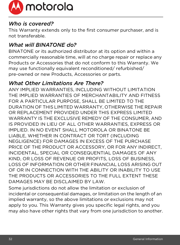 32 General InformationWho is covered?This Warranty extends only to the first consumer purchaser, and is not transferable.What will BINATONE do?BINATONE or its authorized distributor at its option and within a commercially reasonable time, will at no charge repair or replace any Products or Accessories that do not conform to this Warranty. We may use functionally equivalent reconditioned/ refurbished/ pre-owned or new Products, Accessories or parts.What Other Limitations Are There?ANY IMPLIED WARRANTIES, INCLUDING WITHOUT LIMITATION THE IMPLIED WARRANTIES OF MERCHANTABILITY AND FITNESS FOR A PARTICULAR PURPOSE, SHALL BE LIMITED TO THE DURATION OF THIS LIMITED WARRANTY, OTHERWISE THE REPAIR OR REPLACEMENT PROVIDED UNDER THIS EXPRESS LIMITED WARRANTY IS THE EXCLUSIVE REMEDY OF THE CONSUMER, AND IS PROVIDED IN LIEU OF ALL OTHER WARRANTIES, EXPRESS OR IMPLIED. IN NO EVENT SHALL MOTOROLA OR BINATONE BE LIABLE, WHETHER IN CONTRACT OR TORT (INCLUDING NEGLIGENCE) FOR DAMAGES IN EXCESS OF THE PURCHASE PRICE OF THE PRODUCT OR ACCESSORY, OR FOR ANY INDIRECT, INCIDENTAL, SPECIAL OR CONSEQUENTIAL DAMAGES OF ANY KIND, OR LOSS OF REVENUE OR PROFITS, LOSS OF BUSINESS, LOSS OF INFORMATION OR OTHER FINANCIAL LOSS ARISING OUT OF OR IN CONNECTION WITH THE ABILITY OR INABILITY TO USE THE PRODUCTS OR ACCESSORIES TO THE FULL EXTENT THESE DAMAGES MAY BE DISCLAIMED BY LAW.Some jurisdictions do not allow the limitation or exclusion of incidental or consequential damages, or limitation on the length of an implied warranty, so the above limitations or exclusions may not apply to you. This Warranty gives you specific legal rights, and you may also have other rights that vary from one jurisdiction to another.