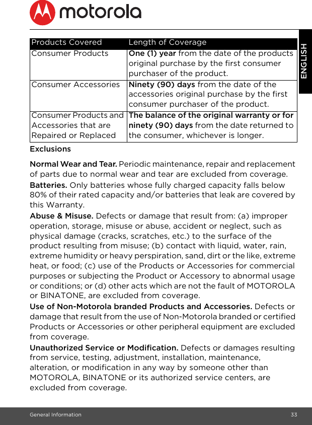 General Information 33ENGLISHExclusionsNormal Wear and Tear. Periodic maintenance, repair and replacement of parts due to normal wear and tear are excluded from coverage. Batteries. Only batteries whose fully charged capacity falls below 80% of their rated capacity and/or batteries that leak are covered by this Warranty.Abuse &amp; Misuse. Defects or damage that result from: (a) improper operation, storage, misuse or abuse, accident or neglect, such as physical damage (cracks, scratches, etc.) to the surface of the product resulting from misuse; (b) contact with liquid, water, rain, extreme humidity or heavy perspiration, sand, dirt or the like, extreme heat, or food; (c) use of the Products or Accessories for commercial purposes or subjecting the Product or Accessory to abnormal usage or conditions; or (d) other acts which are not the fault of MOTOROLA or BINATONE, are excluded from coverage. Use of Non-Motorola branded Products and Accessories. Defects or damage that result from the use of Non-Motorola branded or certified Products or Accessories or other peripheral equipment are excluded from coverage. Unauthorized Service or Modification. Defects or damages resulting from service, testing, adjustment, installation, maintenance, alteration, or modification in any way by someone other than MOTOROLA, BINATONE or its authorized service centers, are excluded from coverage. Products Covered Length of CoverageConsumer Products One (1) year from the date of the products original purchase by the first consumer purchaser of the product.Consumer Accessories Ninety (90) days from the date of the accessories original purchase by the first consumer purchaser of the product.Consumer Products and Accessories that are Repaired or ReplacedThe balance of the original warranty or for ninety (90) days from the date returned to the consumer, whichever is longer.