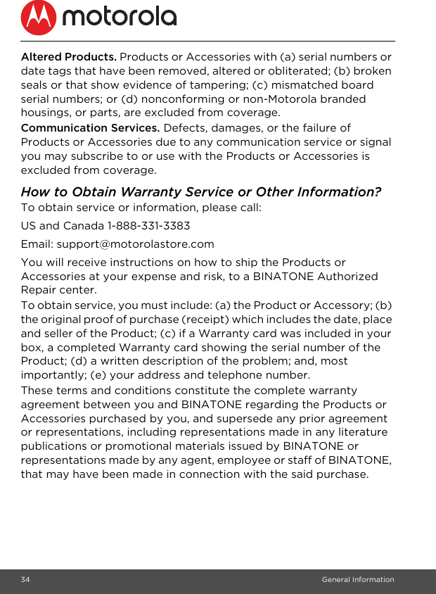 34 General InformationAltered Products. Products or Accessories with (a) serial numbers or date tags that have been removed, altered or obliterated; (b) broken seals or that show evidence of tampering; (c) mismatched board serial numbers; or (d) nonconforming or non-Motorola branded housings, or parts, are excluded from coverage. Communication Services. Defects, damages, or the failure of Products or Accessories due to any communication service or signal you may subscribe to or use with the Products or Accessories is excluded from coverage.How to Obtain Warranty Service or Other Information?To obtain service or information, please call:You will receive instructions on how to ship the Products or Accessories at your expense and risk, to a BINATONE Authorized Repair center.To obtain service, you must include: (a) the Product or Accessory; (b) the original proof of purchase (receipt) which includes the date, place and seller of the Product; (c) if a Warranty card was included in your box, a completed Warranty card showing the serial number of the Product; (d) a written description of the problem; and, most importantly; (e) your address and telephone number.These terms and conditions constitute the complete warranty agreement between you and BINATONE regarding the Products or Accessories purchased by you, and supersede any prior agreement or representations, including representations made in any literature publications or promotional materials issued by BINATONE or representations made by any agent, employee or staff of BINATONE, that may have been made in connection with the said purchase.US and Canada 1-888-331-3383Email: support@motorolastore.com