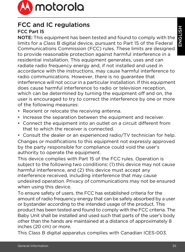 General Information 35ENGLISHFCC and IC regulationsFCC Part l5NOTE: This equipment has been tested and found to comply with the limits for a Class B digital device, pursuant to Part 15 of the Federal Communications Commission (FCC) rules. These limits are designed to provide reasonable protection against harmful interference in a residential installation. This equipment generates, uses and can radiate radio frequency energy and, if not installed and used in accordance with the instructions, may cause harmful interference to radio communications. However, there is no guarantee that interference will not occur in a particular installation. If this equipment does cause harmful interference to radio or television reception, which can be determined by turning the equipment off and on, the user is encouraged to try to correct the interference by one or more of the following measures:•  Reorient or relocate the receiving antenna.•  Increase the separation between the equipment and receiver.•  Connect the equipment into an outlet on a circuit different from that to which the receiver is connected.•  Consult the dealer or an experienced radio/TV technician for help.Changes or modifications to this equipment not expressly approved by the party responsible for compliance could void the user’s authority to operate the equipment.This device complies with Part 15 of the FCC rules. Operation is subject to the following two conditions: (1) this device may not cause harmful interference, and (2) this device must accept any interference received, including interference that may cause undesired operation. Privacy of communications may not be ensured when using this device.To ensure safety of users, the FCC has established criteria for the amount of radio frequency energy that can be safely absorbed by a user or bystander according to the intended usage of the product. This product has been tested and found to comply with the FCC criteria. The Baby Unit shall be installed and used such that parts of the user’s body other than the hands are maintained at a distance of approximately 8 inches (20 cm) or more.This Class B digital apparatus complies with Canadian ICES-003.
