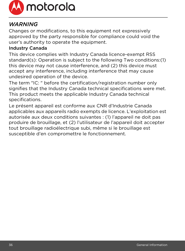 36 General InformationWARNINGChanges or modifications, to this equipment not expressively approved by the party responsible for compliance could void the user’s authority to operate the equipment.Industry CanadaThis device complies with Industry Canada licence-exempt RSS standard(s): Operation is subject to the following Two conditions:(1) this device may not cause interference, and (2) this device must accept any interference, including interference that may cause undesired operation of the device.The term &quot;IC: &quot; before the certification/registration number only signifies that the Industry Canada technical specifications were met. This product meets the applicable Industry Canada technical specifications.Le présent appareil est conforme aux CNR d’Industrie Canada applicables aux appareils radio exempts de licence. L’exploitation est autorisée aux deux conditions suivantes : (1) l’appareil ne doit pas produire de brouillage, et (2) l’utilisateur de l’appareil doit accepter tout brouillage radioélectrique subi, même si le brouillage est susceptible d’en compromettre le fonctionnement.