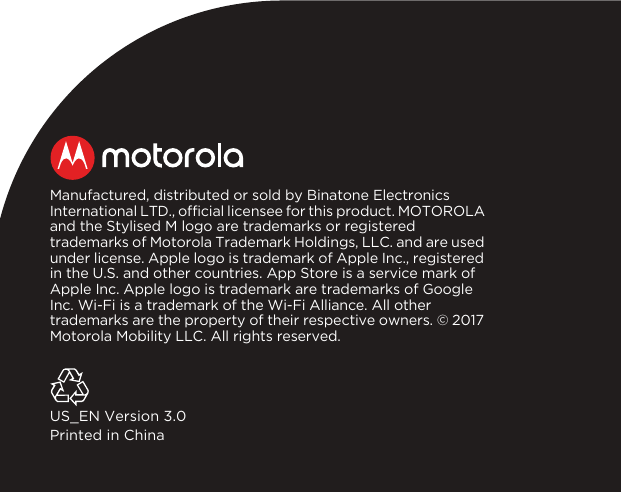 Manufactured, distributed or sold by Binatone Electronics International LTD., official licensee for this product. MOTOROLA and the Stylised M logo are trademarks or registered trademarks of Motorola Trademark Holdings, LLC. and are used under license. Apple logo is trademark of Apple Inc., registered in the U.S. and other countries. App Store is a service mark of Apple Inc. Apple logo is trademark are trademarks of Google Inc. Wi-Fi is a trademark of the Wi-Fi Alliance. All other trademarks are the property of their respective owners. © 2017 Motorola Mobility LLC. All rights reserved.US_EN Version 3.0Printed in China