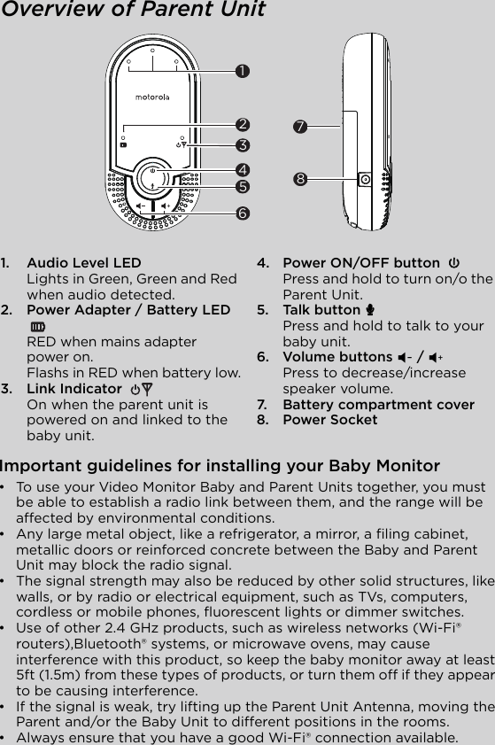 Overview of Parent Unit1. Audio Level LEDLights in Green, Green and Red when audio detected.2. Power Adapter / Battery LED RED when mains adapter power on.Flashs in RED when battery low.3. Link Indicator On when the parent unit is powered on and linked to the baby unit.4. Power ON/OFF button Press and hold to turn on/o the Parent Unit.5. Talk button/7Press and hold to talk to your baby unit.6. Volume buttons ( //)Press to decrease/increase speaker volume.7. Battery compartment cover8. Power Socket32456781Important guidelines for installing your Baby Monitor•  To use your Video Monitor Baby and Parent Units together, you must be able to establish a radio link between them, and the range will be affected by environmental conditions.•  Any large metal object, like a refrigerator, a mirror, a filing cabinet, metallic doors or reinforced concrete between the Baby and Parent Unit may block the radio signal.•  The signal strength may also be reduced by other solid structures, like walls, or by radio or electrical equipment, such as TVs, computers, cordless or mobile phones, fluorescent lights or dimmer switches.•  Use of other 2.4 GHz products, such as wireless networks (Wi-Fi® routers),Bluetooth® systems, or microwave ovens, may cause interference with this product, so keep the baby monitor away at least 5ft (1.5m) from these types of products, or turn them off if they appear to be causing interference.•  If the signal is weak, try lifting up the Parent Unit Antenna, moving the Parent and/or the Baby Unit to different positions in the rooms.•  Always ensure that you have a good Wi-Fi® connection available.