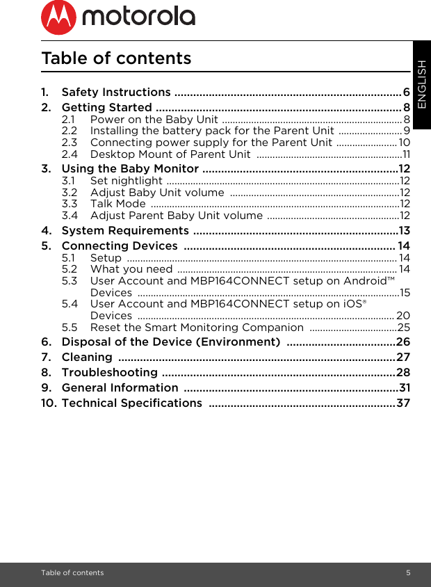 Table of contents 5ENGLISHTable of contents1. Safety Instructions .........................................................................62. Getting Started ...............................................................................82.1 Power on the Baby Unit ....................................................................82.2 Installing the battery pack for the Parent Unit ........................92.3 Connecting power supply for the Parent Unit ....................... 102.4 Desktop Mount of Parent Unit  .......................................................113. Using the Baby Monitor ...............................................................123.1 Set nightlight ........................................................................................123.2 Adjust Baby Unit volume  ................................................................123.3 Talk Mode  ..............................................................................................123.4 Adjust Parent Baby Unit volume ..................................................124. System Requirements ..................................................................135. Connecting Devices  .................................................................... 145.1 Setup ...................................................................................................... 145.2 What you need ................................................................................... 145.3 User Account and MBP164CONNECT setup on Android™ Devices ...................................................................................................155.4 User Account and MBP164CONNECT setup on iOS® Devices ................................................................................................. 205.5 Reset the Smart Monitoring Companion  .................................256. Disposal of the Device (Environment)  ...................................267. Cleaning .........................................................................................278. Troubleshooting ...........................................................................289. General Information  .....................................................................3110. Technical Specifications  ............................................................37