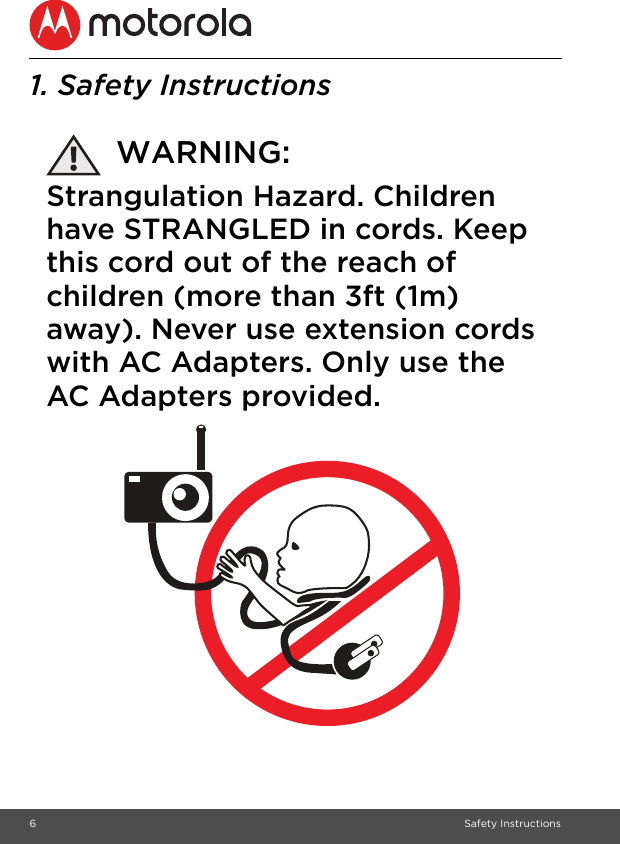 6Safety Instructions1. Safety InstructionsWARNING:Strangulation Hazard. Children have STRANGLED in cords. Keep this cord out of the reach of children (more than 3ft (1m) away). Never use extension cords with AC Adapters. Only use the AC Adapters provided.