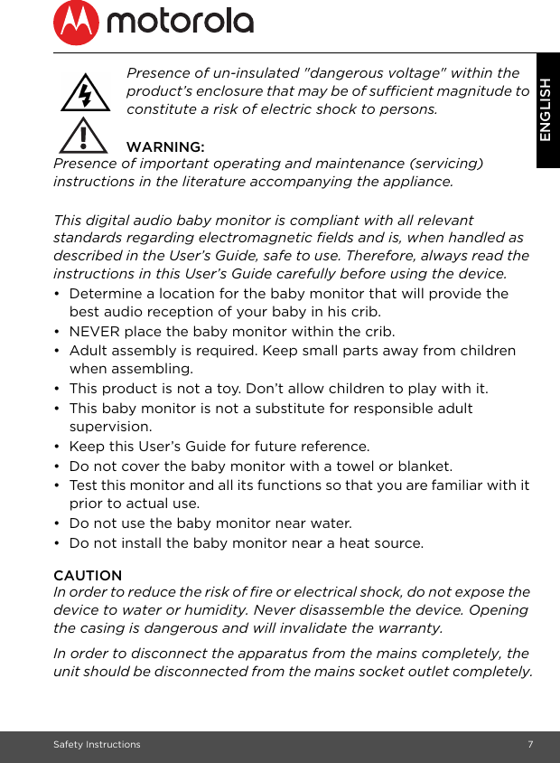 Safety Instructions 7ENGLISHPresence of un-insulated &quot;dangerous voltage&quot; within the product’s enclosure that may be of sufficient magnitude to constitute a risk of electric shock to persons.  WARNING:Presence of important operating and maintenance (servicing) instructions in the literature accompanying the appliance. This digital audio baby monitor is compliant with all relevant standards regarding electromagnetic fields and is, when handled as described in the User’s Guide, safe to use. Therefore, always read the instructions in this User’s Guide carefully before using the device.•  Determine a location for the baby monitor that will provide the best audio reception of your baby in his crib.•  NEVER place the baby monitor within the crib.•  Adult assembly is required. Keep small parts away from children when assembling.•  This product is not a toy. Don’t allow children to play with it.•  This baby monitor is not a substitute for responsible adult supervision.•  Keep this User’s Guide for future reference.•  Do not cover the baby monitor with a towel or blanket.•  Test this monitor and all its functions so that you are familiar with it prior to actual use.•  Do not use the baby monitor near water.•  Do not install the baby monitor near a heat source.CAUTIONIn order to reduce the risk of fire or electrical shock, do not expose the device to water or humidity. Never disassemble the device. Opening the casing is dangerous and will invalidate the warranty.In order to disconnect the apparatus from the mains completely, the unit should be disconnected from the mains socket outlet completely.