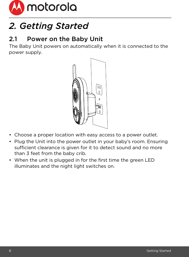 8Getting Started2. Getting Started2.1 Power on the Baby UnitThe Baby Unit powers on automatically when it is connected to the power supply.•  Choose a proper location with easy access to a power outlet.•  Plug the Unit into the power outlet in your baby’s room. Ensuring sufficient clearance is given for it to detect sound and no more than 3 feet from the baby crib.•  When the unit is plugged in for the first time the green LED illuminates and the night light switches on.