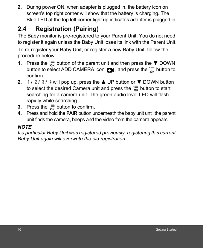 10 Getting Started2. During power ON, when adapter is plugged in, the battery icon on screen&apos;s top right corner will show that the battery is charging. The Blue LED at the top left corner light up indicates adapter is plugged in.2.4 Registration (Pairing)The Baby monitor is pre-registered to your Parent Unit. You do not need to register it again unless the Baby Unit loses its link with the Parent Unit.To re-register your Baby Unit, or register a new Baby Unit, follow the procedure below:1. Press the   button of the parent unit and then press the - DOWN button to select ADD CAMERA icon  , and press the   button to confirm. 2. 1 /  2 /  3 /  4 will pop up, press the + UP button or - DOWN button to select the desired Camera unit and press the   button to start searching for a camera unit. The green audio level LED will flash rapidly while searching. 3. Press the   button to confirm.4. Press and hold the PAIR button underneath the baby unit until the parent unit finds the camera, beeps and the video from the camera appears.NOTEIf a particular Baby Unit was registered previously, registering this current Baby Unit again will overwrite the old registration.