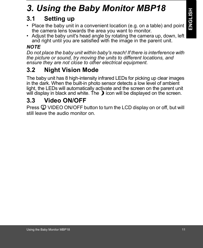 Using the Baby Monitor MBP18 11ENGLISH3. Using the Baby Monitor MBP183.1 Setting up•  Place the baby unit in a convenient location (e.g. on a table) and point the camera lens towards the area you want to monitor.•  Adjust the baby unit&apos;s head angle by rotating the camera up, down, left and right until you are satisfied with the image in the parent unit.NOTEDo not place the baby unit within baby&apos;s reach! If there is interference with the picture or sound, try moving the units to different locations, and ensure they are not close to other electrical equipment.3.2 Night Vision ModeThe baby unit has 8 high-intensity infrared LEDs for picking up clear images in the dark. When the built-in photo sensor detects a low level of ambient light, the LEDs will automatically activate and the screen on the parent unit will display in black and white. The N icon will be displayed on the screen.3.3 Video ON/OFFPress V VIDEO ON/OFF button to turn the LCD display on or off, but will still leave the audio monitor on.