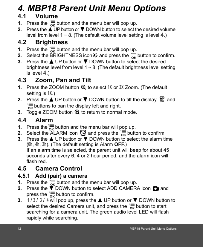 12 MBP18 Parent Unit Menu Options4. MBP18 Parent Unit Menu Options4.1 Volume1. Press the   button and the menu bar will pop up. 2.Press the + UP button or - DOWN button to select the desired volume level from level 1 ~ 8. (The default volume level setting is level 4.)4.2 Brightness1. Press the   button and the menu bar will pop up. 2. Select the BRIGHTNESS icon&amp; and press the   button to confirm. 3. Press the + UP button or - DOWN button to select the desired brightness level from level 1 ~ 8. (The default brightness level setting is level 4.)4.3 Zoom, Pan and Tilt1. Press the ZOOM button Z to select 1X or 2X Zoom. (The default setting is 1X.)2. Press the + UP button or - DOWN button to tilt the display,   and  buttons to pan the display left and right.3. Toggle ZOOM button Z to return to normal mode.4.4 Alarm1. Press the  button and the menu bar will pop up. 2. Select the ALARM icon   and press the   button to confirm.  3. Press the + UP button or - DOWN button to select the alarm time (6h, 4h, 2h). (The default setting is Alarm OFF.)If an alarm time is selected, the parent unit will beep for about 45 seconds after every 6, 4 or 2 hour period, and the alarm icon will flash red.4.5 Camera Control4.5.1 Add (pair) a camera1. Press the   button and the menu bar will pop up. 2. Press the - DOWN button to select ADD CAMERA icon   and press the   button to confirm.3. 1 / 2 /  3 /  4 will pop up, press the + UP button or - DOWN button to select the desired Camera unit, and press the   button to start searching for a camera unit. The green audio level LED will flash rapidly while searching.