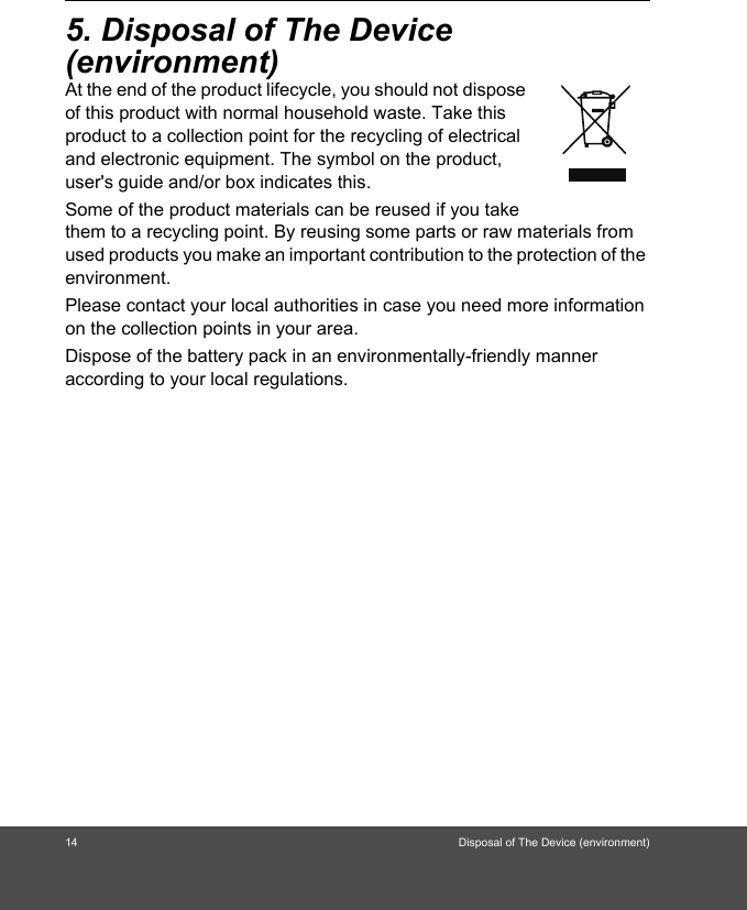 14 Disposal of The Device (environment)5. Disposal of The Device (environment)At the end of the product lifecycle, you should not dispose of this product with normal household waste. Take this product to a collection point for the recycling of electrical and electronic equipment. The symbol on the product, user&apos;s guide and/or box indicates this. Some of the product materials can be reused if you take them to a recycling point. By reusing some parts or raw materials from used products you make an important contribution to the protection of the environment. Please contact your local authorities in case you need more information on the collection points in your area. Dispose of the battery pack in an environmentally-friendly manner according to your local regulations.