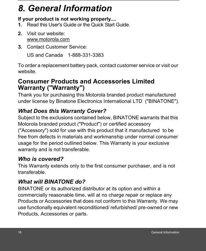 18 General Information8. General Informationlf your product is not working properly....1. Read this User&apos;s Guide or the Quick Start Guide.2. Visit our website:www.motorola.com3. Contact Customer Service:To order a replacement battery pack, contact customer service or visit our website.Consumer Products and Accessories Limited Warranty (&quot;Warranty&quot;)Thank you for purchasing this Motorola branded product manufactured under license by Binatone Electronics International LTD  (&quot;BINATONE&quot;).What Does this Warranty Cover?Subject to the exclusions contained below, BINATONE warrants that this Motorola branded product (&quot;Product&quot;) or certified accessory (&quot;Accessory&quot;) sold for use with this product that it manufactured  to be free from defects in materials and workmanship under normal consumer usage for the period outlined below. This Warranty is your exclusive warranty and is not transferable.Who is covered?This Warranty extends only to the first consumer purchaser, and is not transferable.What will BINATONE do?BINATONE or its authorized distributor at its option and within a commercially reasonable time, will at no charge repair or replace any Products or Accessories that does not conform to this Warranty. We may use functionally equivalent reconditioned/ refurbished/ pre-owned or new Products, Accessories or parts.US and Canada 1-888-331-3383 