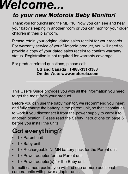 This User&apos;s Guide provides you with all the information you need to get the most from your product.Before you can use the baby monitor, we recommend you insert and fully charge the battery in the parent unit, so that it continues to work if you disconnect it from the power supply to carry it to another location. Please read the Safety Instructions on page 6 before you install the units.Got everything?•  1 x Parent unit •  1 x Baby unit •  1 x Rechargeable Ni-MH battery pack for the Parent unit•  1 x Power adapter for the Parent unit •  1 x Power adapter(s) for the Baby unit In multi-camera packs, you will find one or more additional camera units with power adapter units.Welcome...to your new Motorola Baby Monitor!Thank you for purchasing the MBP18. Now you can see and hear your baby sleeping in another room or you can monitor your older children in their playroom. Please retain your original dated sales receipt for your records. For warranty service of your Motorola product, you will need to provide a copy of your dated sales receipt to confirm warranty status. Registration is not required for warranty coverage. For product related questions, please call:US and Canada 1-888-331-3383On the Web: www.motorola.com