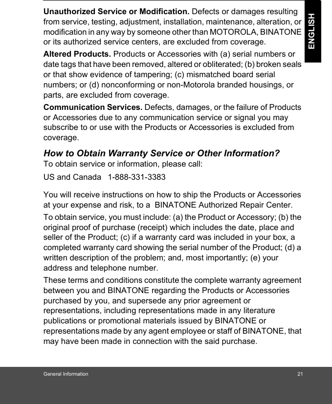 General Information 21ENGLISHUnauthorized Service or Modification. Defects or damages resulting from service, testing, adjustment, installation, maintenance, alteration, or modification in any way by someone other than MOTOROLA, BINATONE or its authorized service centers, are excluded from coverage. Altered Products. Products or Accessories with (a) serial numbers or date tags that have been removed, altered or obliterated; (b) broken seals or that show evidence of tampering; (c) mismatched board serial numbers; or (d) nonconforming or non-Motorola branded housings, or parts, are excluded from coverage. Communication Services. Defects, damages, or the failure of Products or Accessories due to any communication service or signal you may subscribe to or use with the Products or Accessories is excluded from coverage.How to Obtain Warranty Service or Other Information?To obtain service or information, please call:You will receive instructions on how to ship the Products or Accessories at your expense and risk, to a  BINATONE Authorized Repair Center.  To obtain service, you must include: (a) the Product or Accessory; (b) the original proof of purchase (receipt) which includes the date, place and seller of the Product; (c) if a warranty card was included in your box, a completed warranty card showing the serial number of the Product; (d) a written description of the problem; and, most importantly; (e) your address and telephone number.These terms and conditions constitute the complete warranty agreement between you and BINATONE regarding the Products or Accessories purchased by you, and supersede any prior agreement or representations, including representations made in any literature publications or promotional materials issued by BINATONE or representations made by any agent employee or staff of BINATONE, that may have been made in connection with the said purchase.US and Canada 1-888-331-3383