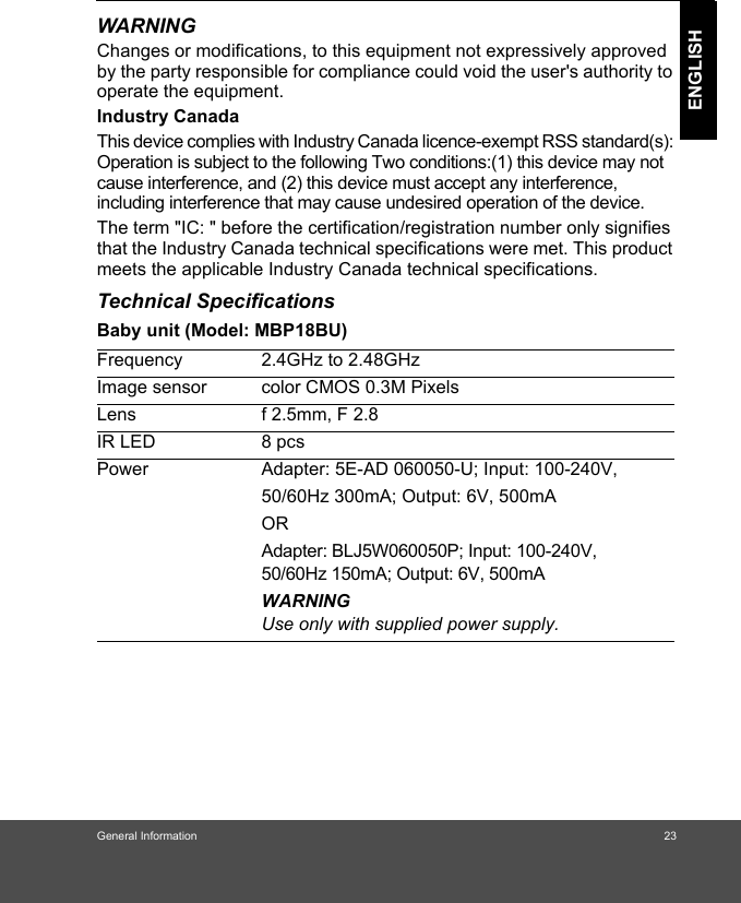 General Information 23ENGLISHWARNINGChanges or modifications, to this equipment not expressively approved by the party responsible for compliance could void the user&apos;s authority to operate the equipment.Industry CanadaThis device complies with Industry Canada licence-exempt RSS standard(s): Operation is subject to the following Two conditions:(1) this device may not cause interference, and (2) this device must accept any interference, including interference that may cause undesired operation of the device.The term &quot;IC: &quot; before the certification/registration number only signifies that the Industry Canada technical specifications were met. This product meets the applicable Industry Canada technical specifications.Technical SpecificationsBaby unit (Model: MBP18BU)Frequency 2.4GHz to 2.48GHzImage sensor color CMOS 0.3M PixelsLens f 2.5mm, F 2.8IR LED 8 pcsPower Adapter: 5E-AD 060050-U; Input: 100-240V, 50/60Hz 300mA; Output: 6V, 500mAORAdapter: BLJ5W060050P; Input: 100-240V, 50/60Hz 150mA; Output: 6V, 500mA WARNINGUse only with supplied power supply.