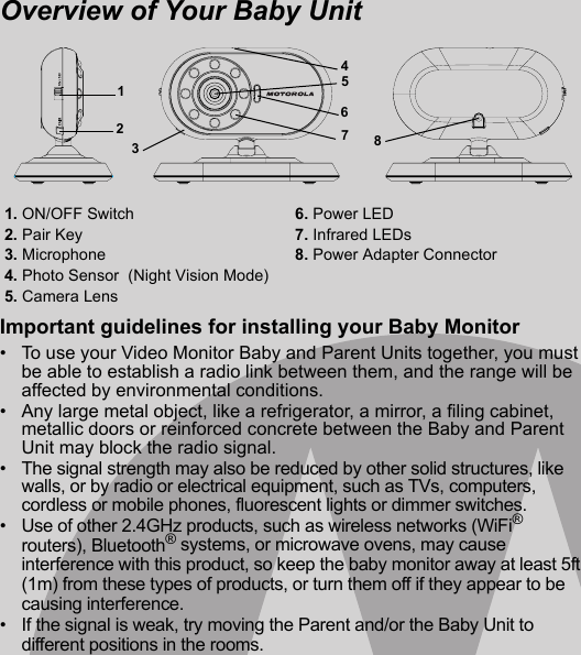 Overview of Your Baby UnitImportant guidelines for installing your Baby Monitor•  To use your Video Monitor Baby and Parent Units together, you must be able to establish a radio link between them, and the range will be affected by environmental conditions.•  Any large metal object, like a refrigerator, a mirror, a filing cabinet, metallic doors or reinforced concrete between the Baby and Parent Unit may block the radio signal.•  The signal strength may also be reduced by other solid structures, like walls, or by radio or electrical equipment, such as TVs, computers, cordless or mobile phones, fluorescent lights or dimmer switches.•  Use of other 2.4GHz products, such as wireless networks (WiFi® routers), Bluetooth® systems, or microwave ovens, may cause interference with this product, so keep the baby monitor away at least 5ft (1m) from these types of products, or turn them off if they appear to be causing interference.•  If the signal is weak, try moving the Parent and/or the Baby Unit to different positions in the rooms.1. ON/OFF Switch 6. Power LED2. Pair Key 7. Infrared LEDs3. Microphone  8. Power Adapter Connector4. Photo Sensor  (Night Vision Mode)5. Camera Lens 12356784