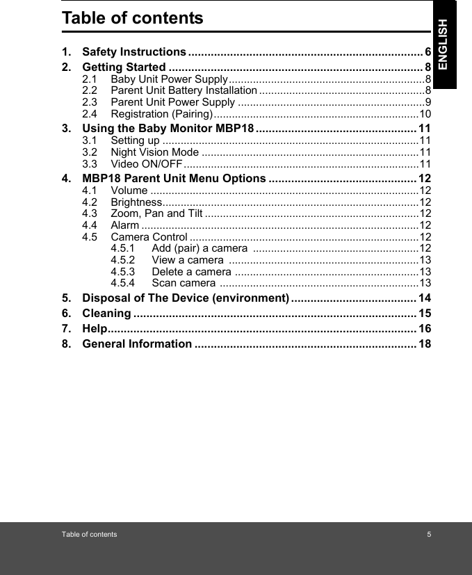 Table of contents 5ENGLISHTable of contents1. Safety Instructions ......................................................................... 62. Getting Started ............................................................................... 82.1 Baby Unit Power Supply.................................................................82.2 Parent Unit Battery Installation .......................................................82.3 Parent Unit Power Supply ..............................................................92.4 Registration (Pairing)....................................................................103. Using the Baby Monitor MBP18 .................................................. 113.1 Setting up .....................................................................................113.2 Night Vision Mode ........................................................................113.3 Video ON/OFF..............................................................................114. MBP18 Parent Unit Menu Options .............................................. 124.1 Volume .........................................................................................124.2 Brightness.....................................................................................124.3 Zoom, Pan and Tilt .......................................................................124.4 Alarm ............................................................................................124.5 Camera Control ............................................................................124.5.1 Add (pair) a camera  .......................................................124.5.2 View a camera  ...............................................................134.5.3 Delete a camera .............................................................134.5.4 Scan camera ..................................................................135. Disposal of The Device (environment) ....................................... 146. Cleaning ........................................................................................ 157. Help................................................................................................ 168. General Information ..................................................................... 18