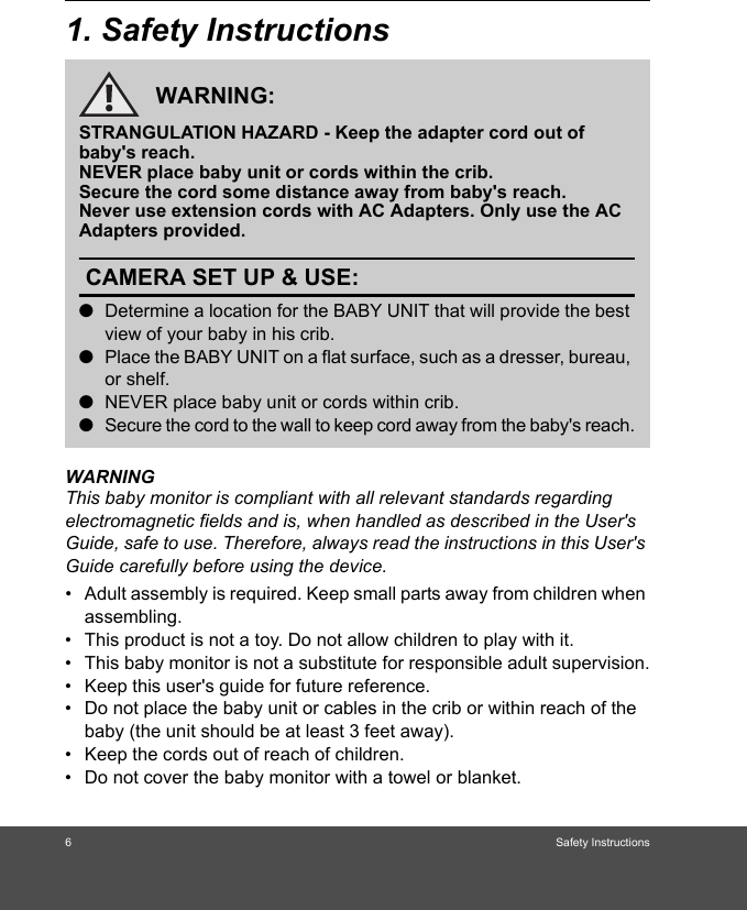 6Safety Instructions1. Safety InstructionsWARNINGThis baby monitor is compliant with all relevant standards regarding electromagnetic fields and is, when handled as described in the User&apos;s Guide, safe to use. Therefore, always read the instructions in this User&apos;s Guide carefully before using the device.•  Adult assembly is required. Keep small parts away from children when assembling.•  This product is not a toy. Do not allow children to play with it.•  This baby monitor is not a substitute for responsible adult supervision.•  Keep this user&apos;s guide for future reference.•  Do not place the baby unit or cables in the crib or within reach of the baby (the unit should be at least 3 feet away).•  Keep the cords out of reach of children.•  Do not cover the baby monitor with a towel or blanket.WARNING:STRANGULATION HAZARD - Keep the adapter cord out of baby&apos;s reach.NEVER place baby unit or cords within the crib.Secure the cord some distance away from baby&apos;s reach.Never use extension cords with AC Adapters. Only use the AC Adapters provided.CAMERA SET UP &amp; USE:●Determine a location for the BABY UNIT that will provide the best view of your baby in his crib.●Place the BABY UNIT on a flat surface, such as a dresser, bureau, or shelf.●NEVER place baby unit or cords within crib.●Secure the cord to the wall to keep cord away from the baby&apos;s reach.