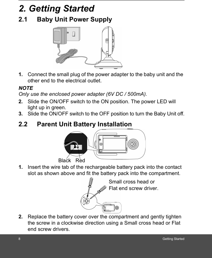 8Getting Started2. Getting Started2.1 Baby Unit Power Supply1. Connect the small plug of the power adapter to the baby unit and the other end to the electrical outlet.NOTEOnly use the enclosed power adapter (6V DC / 500mA).2. Slide the ON/OFF switch to the ON position. The power LED will light up in green.3. Slide the ON/OFF switch to the OFF position to turn the Baby Unit off.2.2 Parent Unit Battery Installation1. Insert the wire tab of the rechargeable battery pack into the contact slot as shown above and fit the battery pack into the compartment.2. Replace the battery cover over the compartment and gently tighten the screw in a clockwise direction using a Small cross head or Flat end screw drivers.Black RedSmall cross head or Flat end screw driver. 