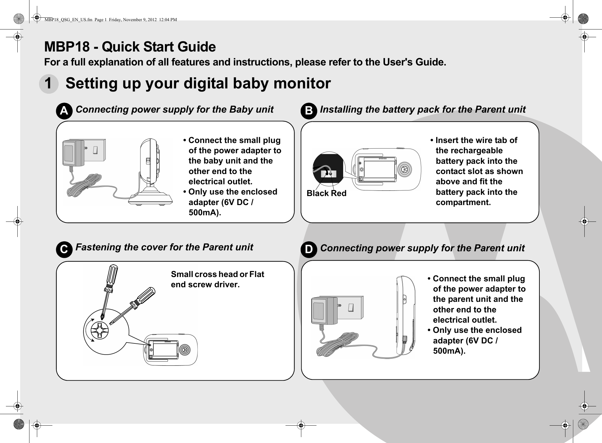 MBP18 - Quick Start GuideFor a full explanation of all features and instructions, please refer to the User&apos;s Guide.1   Setting up your digital baby monitorConnecting power supply for the Baby unitA• Connect the small plug of the power adapter to the baby unit and the other end to the electrical outlet.• Only use the enclosed adapter (6V DC / 500mA).Installing the battery pack for the Parent unitBRedBlack• Insert the wire tab of the rechargeable battery pack into the contact slot as shown above and fit the battery pack into the compartment.Connecting power supply for the Parent unitD• Connect the small plug of the power adapter to the parent unit and the other end to the electrical outlet.• Only use the enclosed adapter (6V DC / 500mA).Fastening the cover for the Parent unitCSmall cross head or Flat end screw driver. MBP18_QSG_EN_US.fm  Page 1  Friday, November 9, 2012  12:04 PM