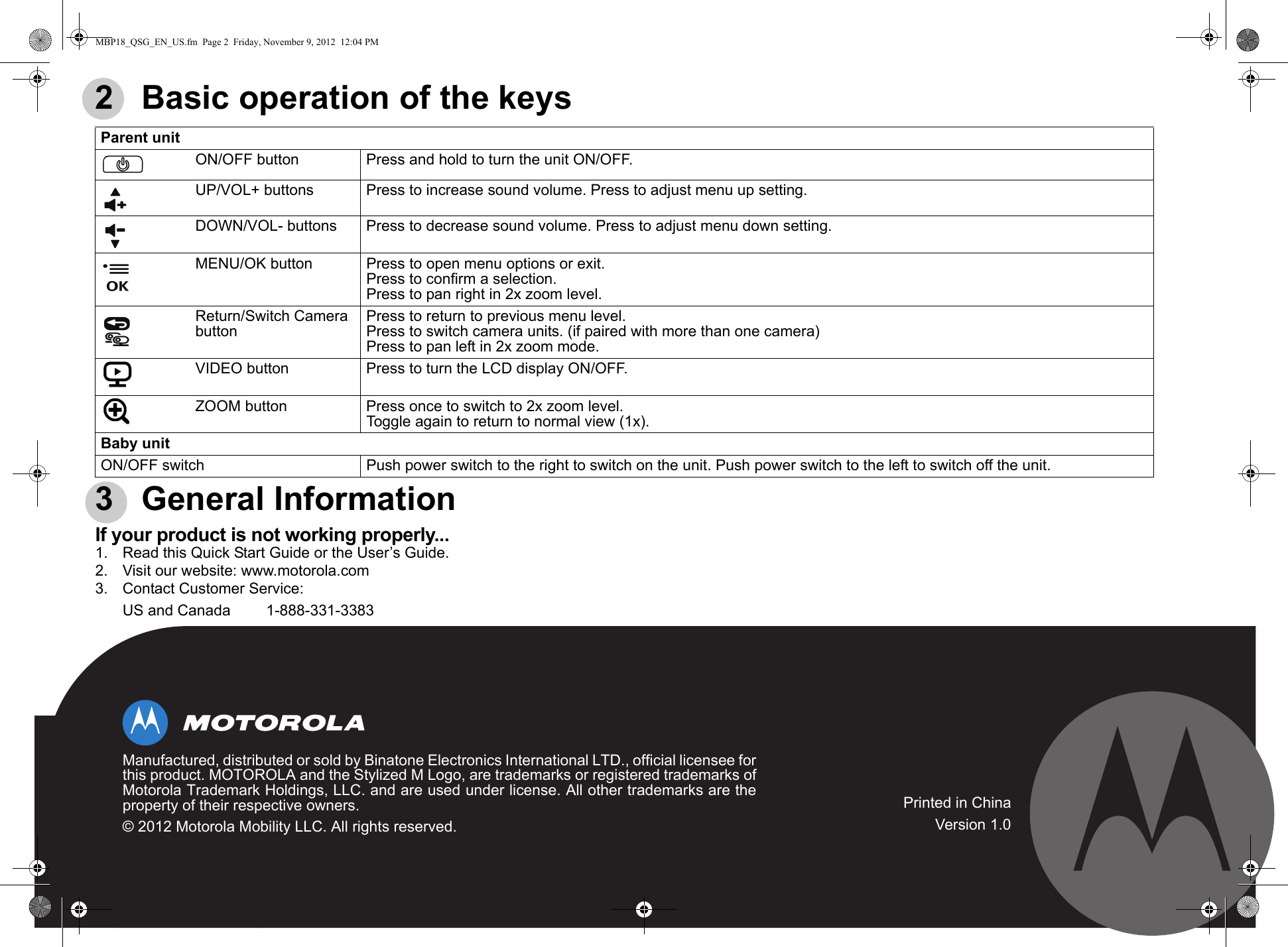 2   Basic operation of the keys 3   General InformationIf your product is not working properly...1. Read this Quick Start Guide or the User’s Guide.2. Visit our website: www.motorola.com3. Contact Customer Service:Parent unitPON/OFF button Press and hold to turn the unit ON/OFF.UP/VOL+ buttons Press to increase sound volume. Press to adjust menu up setting.DOWN/VOL- buttons Press to decrease sound volume. Press to adjust menu down setting.MENU/OK button Press to open menu options or exit.Press to confirm a selection.Press to pan right in 2x zoom level.Return/Switch Camera buttonPress to return to previous menu level.Press to switch camera units. (if paired with more than one camera)Press to pan left in 2x zoom mode. VVIDEO button Press to turn the LCD display ON/OFF.ZZOOM button Press once to switch to 2x zoom level.Toggle again to return to normal view (1x).Baby unitON/OFF switch Push power switch to the right to switch on the unit. Push power switch to the left to switch off the unit.US and Canada 1-888-331-3383Manufactured, distributed or sold by Binatone Electronics International LTD., official licensee forthis product. MOTOROLA and the Stylized M Logo, are trademarks or registered trademarks ofMotorola Trademark Holdings, LLC. and are used under license. All other trademarks are theproperty of their respective owners.© 2012 Motorola Mobility LLC. All rights reserved.Printed in ChinaVersion 1.0MBP18_QSG_EN_US.fm  Page 2  Friday, November 9, 2012  12:04 PM