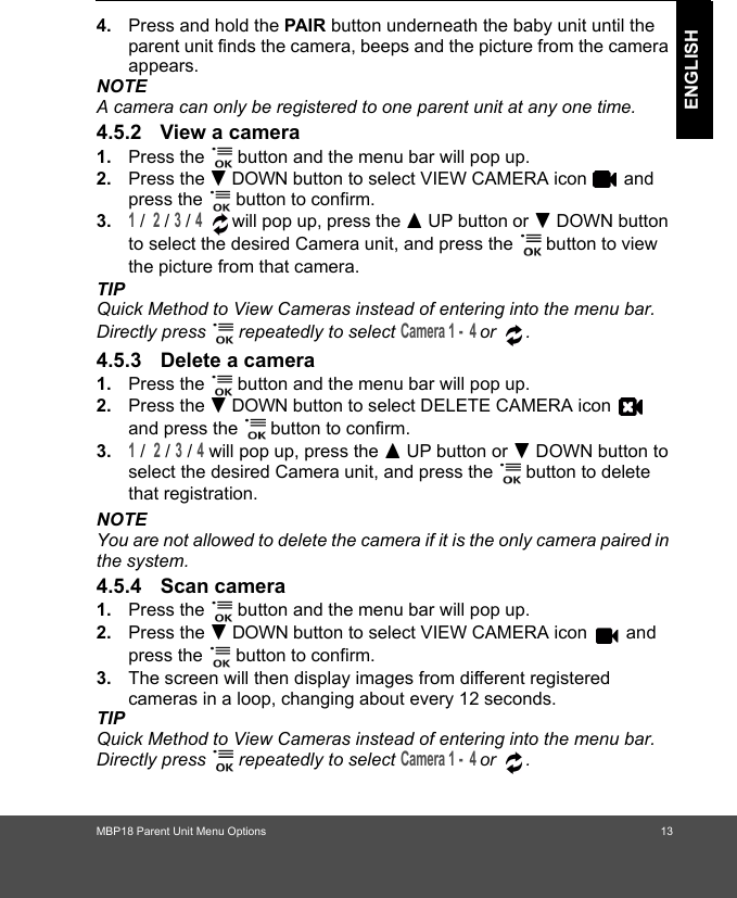 MBP18 Parent Unit Menu Options 13ENGLISH4. Press and hold the PAIR button underneath the baby unit until the parent unit finds the camera, beeps and the picture from the camera appears.NOTEA camera can only be registered to one parent unit at any one time.4.5.2 View a camera1. Press the   button and the menu bar will pop up. 2. Press the - DOWN button to select VIEW CAMERA icon   and press the   button to confirm.3.1 /  2 / 3 / 4  will pop up, press the + UP button or - DOWN button to select the desired Camera unit, and press the   button to view the picture from that camera.TIPQuick Method to View Cameras instead of entering into the menu bar. Directly press   repeatedly to select Camera 1 -  4 or .4.5.3 Delete a camera1. Press the   button and the menu bar will pop up. 2. Press the - DOWN button to select DELETE CAMERA icon   and press the   button to confirm.3.1 /  2 / 3 / 4 will pop up, press the + UP button or - DOWN button to select the desired Camera unit, and press the   button to delete that registration.NOTEYou are not allowed to delete the camera if it is the only camera paired in the system.4.5.4 Scan camera1. Press the   button and the menu bar will pop up. 2. Press the - DOWN button to select VIEW CAMERA icon   and press the   button to confirm.3. The screen will then display images from different registered cameras in a loop, changing about every 12 seconds.TIPQuick Method to View Cameras instead of entering into the menu bar. Directly press   repeatedly to select Camera 1 -  4 or .