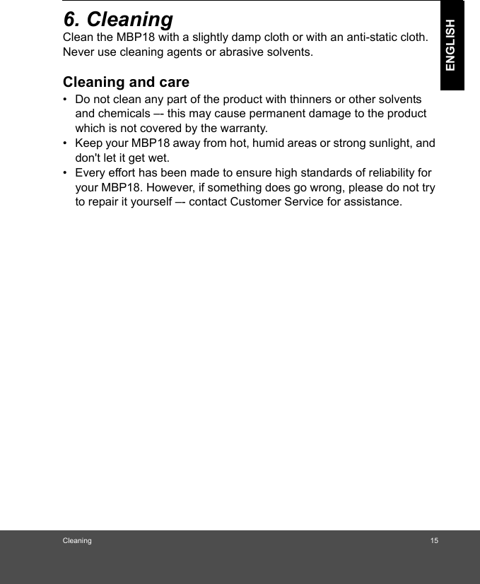 Cleaning 15ENGLISH6. Cleaning Clean the MBP18 with a slightly damp cloth or with an anti-static cloth. Never use cleaning agents or abrasive solvents.Cleaning and care•  Do not clean any part of the product with thinners or other solvents and chemicals –- this may cause permanent damage to the product which is not covered by the warranty.•  Keep your MBP18 away from hot, humid areas or strong sunlight, and don&apos;t let it get wet.•  Every effort has been made to ensure high standards of reliability for your MBP18. However, if something does go wrong, please do not try to repair it yourself –- contact Customer Service for assistance.