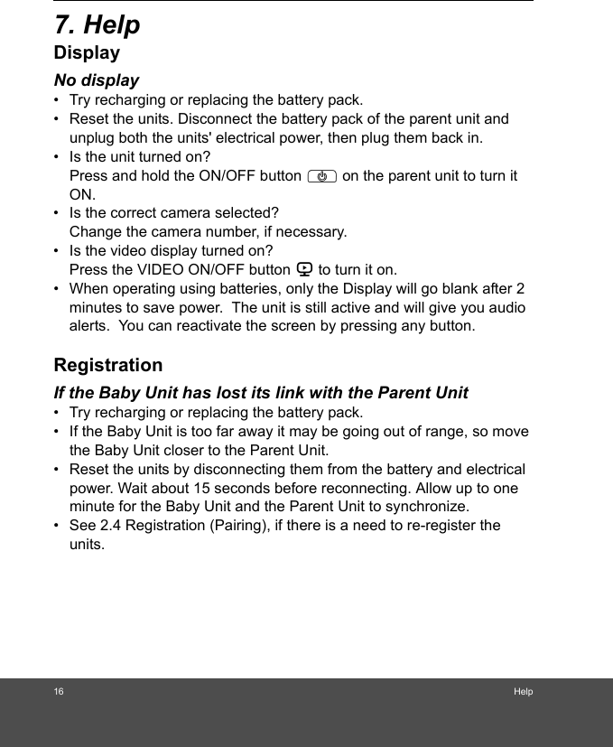 16 Help7. HelpDisplayNo display•  Try recharging or replacing the battery pack.•  Reset the units. Disconnect the battery pack of the parent unit and unplug both the units&apos; electrical power, then plug them back in.•  Is the unit turned on?Press and hold the ON/OFF button P on the parent unit to turn it ON.•  Is the correct camera selected?Change the camera number, if necessary.•  Is the video display turned on?Press the VIDEO ON/OFF button V to turn it on.•  When operating using batteries, only the Display will go blank after 2 minutes to save power.  The unit is still active and will give you audio alerts.  You can reactivate the screen by pressing any button. RegistrationIf the Baby Unit has lost its link with the Parent Unit•  Try recharging or replacing the battery pack.•  If the Baby Unit is too far away it may be going out of range, so move the Baby Unit closer to the Parent Unit.•  Reset the units by disconnecting them from the battery and electrical power. Wait about 15 seconds before reconnecting. Allow up to one minute for the Baby Unit and the Parent Unit to synchronize.•  See 2.4 Registration (Pairing), if there is a need to re-register the units. 