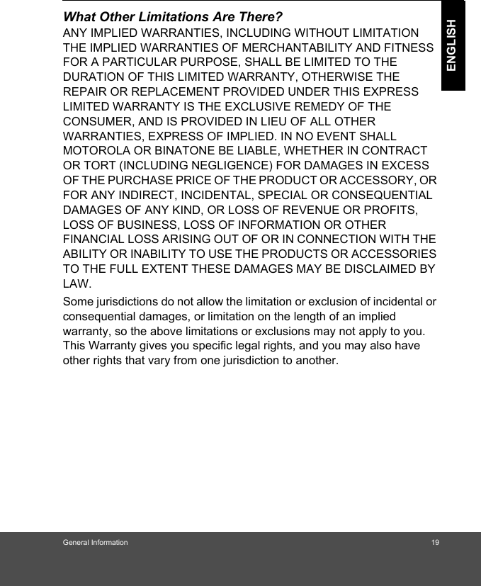 General Information 19ENGLISHWhat Other Limitations Are There?ANY IMPLIED WARRANTIES, INCLUDING WITHOUT LIMITATION THE IMPLIED WARRANTIES OF MERCHANTABILITY AND FITNESS FOR A PARTICULAR PURPOSE, SHALL BE LIMITED TO THE DURATION OF THIS LIMITED WARRANTY, OTHERWISE THE REPAIR OR REPLACEMENT PROVIDED UNDER THIS EXPRESS LIMITED WARRANTY IS THE EXCLUSIVE REMEDY OF THE CONSUMER, AND IS PROVIDED IN LIEU OF ALL OTHER WARRANTIES, EXPRESS OF IMPLIED. IN NO EVENT SHALL MOTOROLA OR BINATONE BE LIABLE, WHETHER IN CONTRACT OR TORT (INCLUDING NEGLIGENCE) FOR DAMAGES IN EXCESS OF THE PURCHASE PRICE OF THE PRODUCT OR ACCESSORY, OR FOR ANY INDIRECT, INCIDENTAL, SPECIAL OR CONSEQUENTIAL DAMAGES OF ANY KIND, OR LOSS OF REVENUE OR PROFITS, LOSS OF BUSINESS, LOSS OF INFORMATION OR OTHER FINANCIAL LOSS ARISING OUT OF OR IN CONNECTION WITH THE ABILITY OR INABILITY TO USE THE PRODUCTS OR ACCESSORIES TO THE FULL EXTENT THESE DAMAGES MAY BE DISCLAIMED BY LAW.Some jurisdictions do not allow the limitation or exclusion of incidental or consequential damages, or limitation on the length of an implied warranty, so the above limitations or exclusions may not apply to you. This Warranty gives you specific legal rights, and you may also have other rights that vary from one jurisdiction to another.