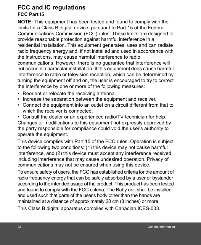 22 General InformationFCC and IC regulationsFCC Part l5NOTE: This equipment has been tested and found to comply with the limits for a Class B digital device, pursuant to Part 15 of the Federal Communications Commission (FCC) rules. These limits are designed to provide reasonable protection against harmful interference in a residential installation. This equipment generates, uses and can radiate radio frequency energy and, if not installed and used in accordance with the instructions, may cause harmful interference to radio communications. However, there is no guarantee that interference will not occur in a particular installation. If this equipment does cause harmful interference to radio or television reception, which can be determined by turning the equipment off and on, the user is encouraged to try to correct the interference by one or more of the following measures:•  Reorient or relocate the receiving antenna.•  Increase the separation between the equipment and receiver.•  Connect the equipment into an outlet on a circuit different from that to which the receiver is connected.•  Consult the dealer or an experienced radio/TV technician for help.Changes or modifications to this equipment not expressly approved by the party responsible for compliance could void the user&apos;s authority to operate the equipment.This device complies with Part 15 of the FCC rules. Operation is subject to the following two conditions: (1) this device may not cause harmful interference, and (2) this device must accept any interference received, including interference that may cause undesired operation. Privacy of communications may not be ensured when using this device.To ensure safety of users, the FCC has established criteria for the amount of radio frequency energy that can be safely absorbed by a user or bystander according to the intended usage of the product. This product has been tested and found to comply with the FCC criteria. The Baby unit shall be installed and used such that parts of the user&apos;s body other than the hands are maintained at a distance of approximately 20 cm (8 inches) or more.This Class B digital apparatus complies with Canadian ICES-003.