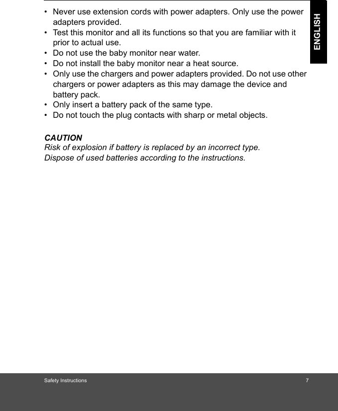 Safety Instructions 7ENGLISH•  Never use extension cords with power adapters. Only use the power adapters provided.•  Test this monitor and all its functions so that you are familiar with it prior to actual use.•  Do not use the baby monitor near water.•  Do not install the baby monitor near a heat source.•  Only use the chargers and power adapters provided. Do not use other chargers or power adapters as this may damage the device and battery pack.•  Only insert a battery pack of the same type.•  Do not touch the plug contacts with sharp or metal objects.CAUTIONRisk of explosion if battery is replaced by an incorrect type. Dispose of used batteries according to the instructions.