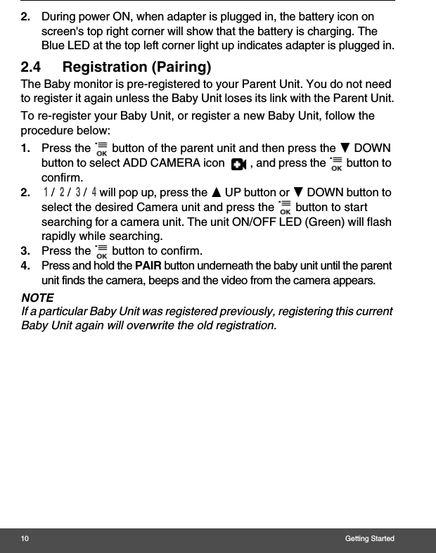 10 Getting Started2. During power ON, when adapter is plugged in, the battery icon on screen&apos;s top right corner will show that the battery is charging. The Blue LED at the top left corner light up indicates adapter is plugged in.2.4 Registration (Pairing)The Baby monitor is pre-registered to your Parent Unit. You do not need to register it again unless the Baby Unit loses its link with the Parent Unit.To re-register your Baby Unit, or register a new Baby Unit, follow the procedure below:1. Press the   button of the parent unit and then press the - DOWN button to select ADD CAMERA icon  , and press the   button to confirm. 2. 1 /  2 /  3 /  4 will pop up, press the + UP button or - DOWN button to select the desired Camera unit and press the   button to start searching for a camera unit. The unit ON/OFF LED (Green) will flash rapidly while searching. 3. Press the   button to confirm.4. Press and hold the PAIR button underneath the baby unit until the parent unit finds the camera, beeps and the video from the camera appears.NOTEIf a particular Baby Unit was registered previously, registering this current Baby Unit again will overwrite the old registration.