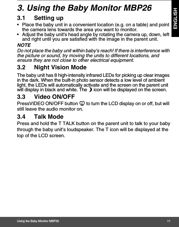 Using the Baby Monitor MBP26 11ENGLISH3. Using the Baby Monitor MBP263.1 Setting up•  Place the baby unit in a convenient location (e.g. on a table) and point the camera lens towards the area you want to monitor.•  Adjust the baby unit&apos;s head angle by rotating the camera up, down, left and right until you are satisfied with the image in the parent unit.NOTEDo not place the baby unit within baby&apos;s reach! If there is interference with the picture or sound, try moving the units to different locations, and ensure they are not close to other electrical equipment.3.2 Night Vision ModeThe baby unit has 8 high-intensity infrared LEDs for picking up clear images in the dark. When the built-in photo sensor detects a low level of ambient light, the LEDs will automatically activate and the screen on the parent unit will display in black and white. The N icon will be displayed on the screen.3.3 Video ON/OFFPressVIDEO ON/OFF button V to turn the LCD display on or off, but will still leave the audio monitor on.3.4 Talk ModePress and hold the T TALK button on the parent unit to talk to your babythrough the baby unit’s loudspeaker. The T icon will be displayed at thetop of the LCD screen.