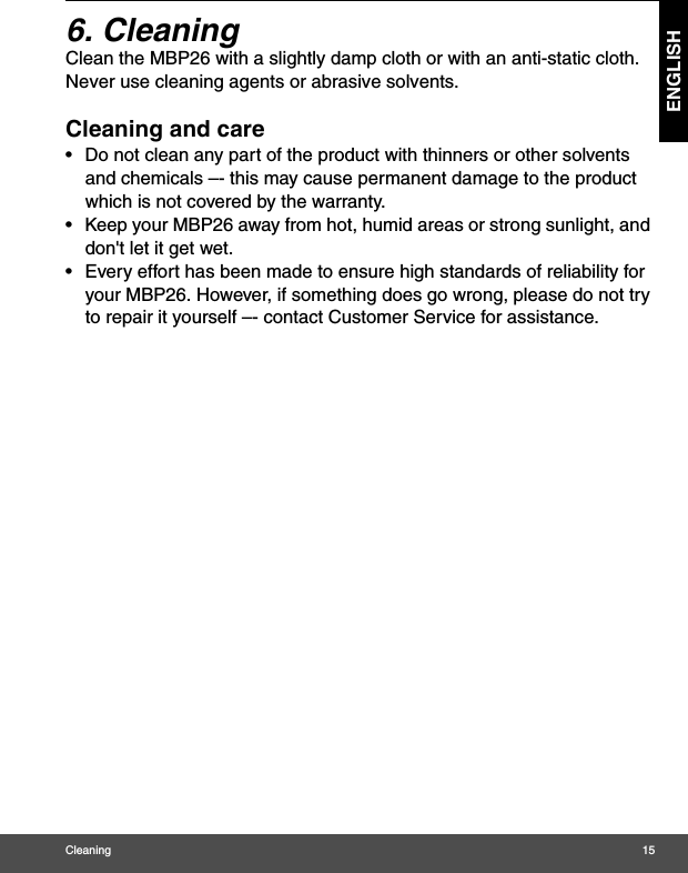 Cleaning 15ENGLISH6. Cleaning Clean the MBP26 with a slightly damp cloth or with an anti-static cloth. Never use cleaning agents or abrasive solvents.Cleaning and care•  Do not clean any part of the product with thinners or other solvents and chemicals –- this may cause permanent damage to the product which is not covered by the warranty.•  Keep your MBP26 away from hot, humid areas or strong sunlight, and don&apos;t let it get wet.•  Every effort has been made to ensure high standards of reliability for your MBP26. However, if something does go wrong, please do not try to repair it yourself –- contact Customer Service for assistance.