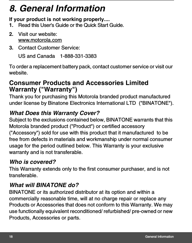 18 General Information8. General Informationlf your product is not working properly....1. Read this User&apos;s Guide or the Quick Start Guide.2. Visit our website:www.motorola.com3. Contact Customer Service:To order a replacement battery pack, contact customer service or visit our website.Consumer Products and Accessories Limited Warranty (&quot;Warranty&quot;)Thank you for purchasing this Motorola branded product manufactured under license by Binatone Electronics International LTD  (&quot;BINATONE&quot;).What Does this Warranty Cover?Subject to the exclusions contained below, BINATONE warrants that this Motorola branded product (&quot;Product&quot;) or certified accessory (&quot;Accessory&quot;) sold for use with this product that it manufactured  to be free from defects in materials and workmanship under normal consumer usage for the period outlined below. This Warranty is your exclusive warranty and is not transferable.Who is covered?This Warranty extends only to the first consumer purchaser, and is not transferable.What will BINATONE do?BINATONE or its authorized distributor at its option and within a commercially reasonable time, will at no charge repair or replace any Products or Accessories that does not conform to this Warranty. We may use functionally equivalent reconditioned/ refurbished/ pre-owned or new Products, Accessories or parts.US and Canada 1-888-331-3383 