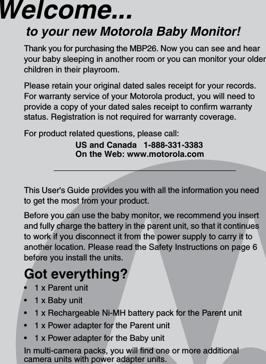 This User&apos;s Guide provides you with all the information you need to get the most from your product.Before you can use the baby monitor, we recommend you insert and fully charge the battery in the parent unit, so that it continues to work if you disconnect it from the power supply to carry it to another location. Please read the Safety Instructions on page 6 before you install the units.Got everything?•  1 x Parent unit •  1 x Baby unit •  1 x Rechargeable Ni-MH battery pack for the Parent unit•  1 x Power adapter for the Parent unit •  1 x Power adapter for the Baby unit In multi-camera packs, you will find one or more additional camera units with power adapter units.Welcome...to your new Motorola Baby Monitor!Thank you for purchasing the MBP26. Now you can see and hear your baby sleeping in another room or you can monitor your older children in their playroom. Please retain your original dated sales receipt for your records. For warranty service of your Motorola product, you will need to provide a copy of your dated sales receipt to confirm warranty status. Registration is not required for warranty coverage. For product related questions, please call:US and Canada 1-888-331-3383On the Web: www.motorola.com