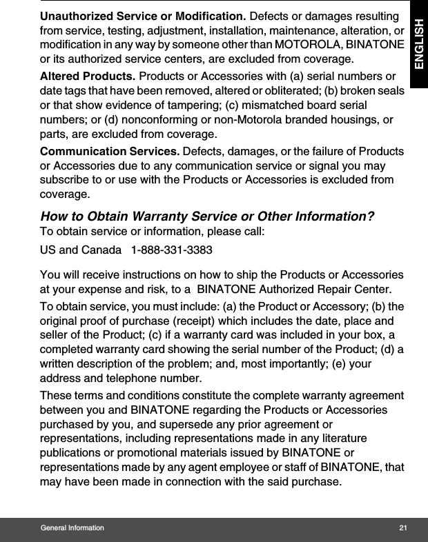 General Information 21ENGLISHUnauthorized Service or Modification. Defects or damages resulting from service, testing, adjustment, installation, maintenance, alteration, or modification in any way by someone other than MOTOROLA, BINATONE or its authorized service centers, are excluded from coverage. Altered Products. Products or Accessories with (a) serial numbers or date tags that have been removed, altered or obliterated; (b) broken seals or that show evidence of tampering; (c) mismatched board serial numbers; or (d) nonconforming or non-Motorola branded housings, or parts, are excluded from coverage. Communication Services. Defects, damages, or the failure of Products or Accessories due to any communication service or signal you may subscribe to or use with the Products or Accessories is excluded from coverage.How to Obtain Warranty Service or Other Information?To obtain service or information, please call:You will receive instructions on how to ship the Products or Accessories at your expense and risk, to a  BINATONE Authorized Repair Center.  To obtain service, you must include: (a) the Product or Accessory; (b) the original proof of purchase (receipt) which includes the date, place and seller of the Product; (c) if a warranty card was included in your box, a completed warranty card showing the serial number of the Product; (d) a written description of the problem; and, most importantly; (e) your address and telephone number.These terms and conditions constitute the complete warranty agreement between you and BINATONE regarding the Products or Accessories purchased by you, and supersede any prior agreement or representations, including representations made in any literature publications or promotional materials issued by BINATONE or representations made by any agent employee or staff of BINATONE, that may have been made in connection with the said purchase.US and Canada 1-888-331-3383