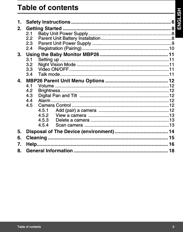 Table of contents 5ENGLISHTable of contents1. Safety Instructions ......................................................................... 62. Getting Started ............................................................................... 82.1 Baby Unit Power Supply.................................................................82.2 Parent Unit Battery Installation .......................................................82.3 Parent Unit Power Supply ..............................................................92.4 Registration (Pairing)....................................................................103. Using the Baby Monitor MBP26 .................................................. 113.1 Setting up .....................................................................................113.2 Night Vision Mode ........................................................................113.3 Video ON/OFF..............................................................................113.4 Talk mode.....................................................................................114. MBP26 Parent Unit Menu Options .............................................. 124.1 Volume .........................................................................................124.2 Brightness.....................................................................................124.3 Digital Pan and Tilt  ......................................................................124.4 Alarm ............................................................................................124.5 Camera Control ............................................................................124.5.1 Add (pair) a camera  .......................................................124.5.2 View a camera  ...............................................................134.5.3 Delete a camera .............................................................134.5.4 Scan camera ..................................................................135. Disposal of The Device (environment) ....................................... 146. Cleaning ........................................................................................ 157. Help................................................................................................ 168. General Information ..................................................................... 18