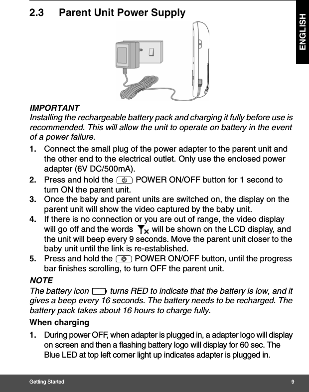 Getting Started 9ENGLISH2.3 Parent Unit Power SupplyIMPORTANTInstalling the rechargeable battery pack and charging it fully before use is recommended. This will allow the unit to operate on battery in the event of a power failure.1. Connect the small plug of the power adapter to the parent unit and the other end to the electrical outlet. Only use the enclosed power adapter (6V DC/500mA).2. Press and hold the P POWER ON/OFF button for 1 second to turn ON the parent unit.3. Once the baby and parent units are switched on, the display on the parent unit will show the video captured by the baby unit.4. If there is no connection or you are out of range, the video display will go off and the words   will be shown on the LCD display, and the unit will beep every 9 seconds. Move the parent unit closer to the baby unit until the link is re-established.5. Press and hold the P POWER ON/OFF button, until the progress bar finishes scrolling, to turn OFF the parent unit.NOTEThe battery icon   turns RED to indicate that the battery is low, and it gives a beep every 16 seconds. The battery needs to be recharged. The battery pack takes about 16 hours to charge fully.When charging1. During power OFF, when adapter is plugged in, a adapter logo will display on screen and then a flashing battery logo will display for 60 sec. The Blue LED at top left corner light up indicates adapter is plugged in.0