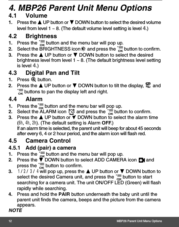 12 MBP26 Parent Unit Menu Options4. MBP26 Parent Unit Menu Options4.1 Volume1. Press the + UP button or - DOWN button to select the desired volume level from level 1 ~ 8. (The default volume level setting is level 4.)4.2 Brightness1. Press the   button and the menu bar will pop up. 2. Select the BRIGHTNESS icon&amp; and press the   button to confirm. 3. Press the + UP button or - DOWN button to select the desired brightness level from level 1 ~ 8. (The default brightness level setting is level 4.)4.3 Digital Pan and Tilt1. Press Z button. 2. Press the + UP button or - DOWN button to tilt the display,   and  buttons to pan the display left and right.4.4 Alarm1. Press the  button and the menu bar will pop up. 2. Select the ALARM icon   and press the   button to confirm.  3. Press the + UP button or - DOWN button to select the alarm time (6h, 4h, 2h). (The default setting is Alarm OFF.)If an alarm time is selected, the parent unit will beep for about 45 seconds after every 6, 4 or 2 hour period, and the alarm icon will flash red.4.5 Camera Control4.5.1 Add (pair) a camera1. Press the   button and the menu bar will pop up. 2. Press the - DOWN button to select ADD CAMERA icon   and press the   button to confirm.3. 1 / 2 /  3 /  4 will pop up, press the + UP button or - DOWN button to select the desired Camera unit, and press the   button to start searching for a camera unit. The unit ON/OFF LED (Green) will flash rapidly while searching.4. Press and hold the PAIR button underneath the baby unit until the parent unit finds the camera, beeps and the picture from the camera appears.NOTE