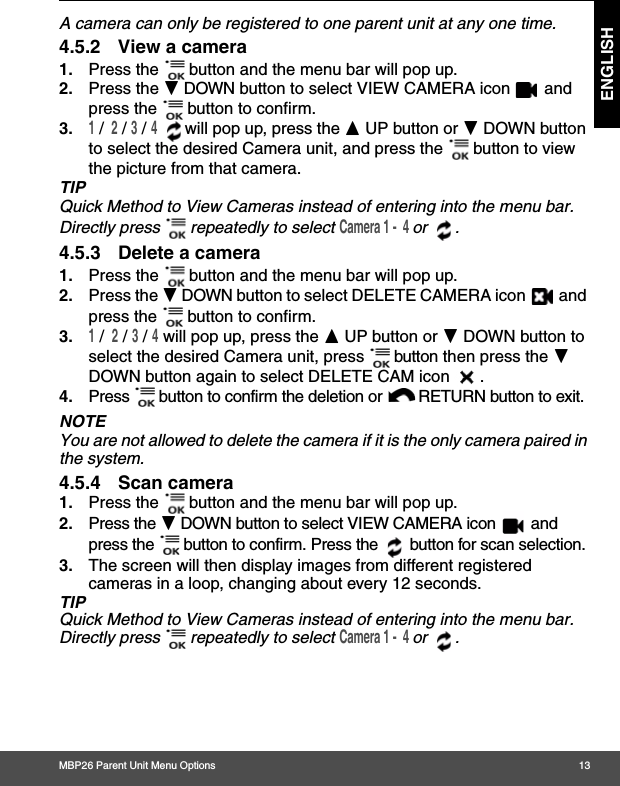 MBP26 Parent Unit Menu Options 13ENGLISHA camera can only be registered to one parent unit at any one time.4.5.2 View a camera1. Press the   button and the menu bar will pop up. 2. Press the - DOWN button to select VIEW CAMERA icon   and press the   button to confirm.3.1 /  2 / 3 / 4  will pop up, press the + UP button or - DOWN button to select the desired Camera unit, and press the   button to view the picture from that camera.TIPQuick Method to View Cameras instead of entering into the menu bar. Directly press   repeatedly to select Camera 1 -  4 or .4.5.3 Delete a camera1. Press the   button and the menu bar will pop up. 2. Press the - DOWN button to select DELETE CAMERA icon   and press the   button to confirm.3.1 /  2 / 3 / 4 will pop up, press the + UP button or - DOWN button to select the desired Camera unit, press   button then press the - DOWN button again to select DELETE CAM icon  .4. Press   button to confirm the deletion or  RETURN button to exit.NOTEYou are not allowed to delete the camera if it is the only camera paired in the system.4.5.4 Scan camera1. Press the   button and the menu bar will pop up. 2. Press the - DOWN button to select VIEW CAMERA icon   and press the   button to confirm. Press the   button for scan selection.3. The screen will then display images from different registered cameras in a loop, changing about every 12 seconds.TIPQuick Method to View Cameras instead of entering into the menu bar. Directly press   repeatedly to select Camera 1 -  4 or .