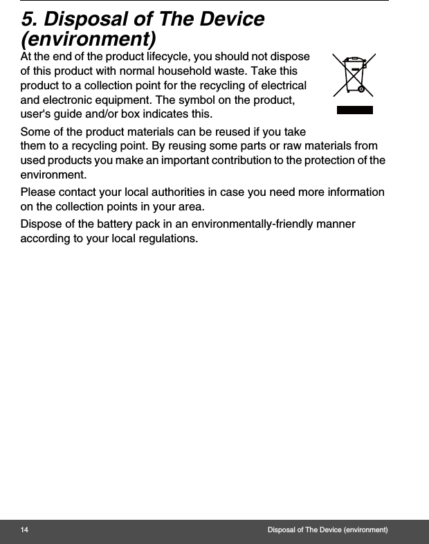 14 Disposal of The Device (environment)5. Disposal of The Device (environment)At the end of the product lifecycle, you should not dispose of this product with normal household waste. Take this product to a collection point for the recycling of electrical and electronic equipment. The symbol on the product, user&apos;s guide and/or box indicates this. Some of the product materials can be reused if you take them to a recycling point. By reusing some parts or raw materials from used products you make an important contribution to the protection of the environment. Please contact your local authorities in case you need more information on the collection points in your area. Dispose of the battery pack in an environmentally-friendly manner according to your local regulations.