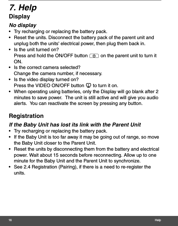 16 Help7. HelpDisplayNo display•  Try recharging or replacing the battery pack.•  Reset the units. Disconnect the battery pack of the parent unit and unplug both the units&apos; electrical power, then plug them back in.•  Is the unit turned on?Press and hold the ON/OFF button P on the parent unit to turn it ON.•  Is the correct camera selected?Change the camera number, if necessary.•  Is the video display turned on?Press the VIDEO ON/OFF button V to turn it on.•  When operating using batteries, only the Display will go blank after 2 minutes to save power.  The unit is still active and will give you audio alerts.  You can reactivate the screen by pressing any button. RegistrationIf the Baby Unit has lost its link with the Parent Unit•  Try recharging or replacing the battery pack.•  If the Baby Unit is too far away it may be going out of range, so move the Baby Unit closer to the Parent Unit.•  Reset the units by disconnecting them from the battery and electrical power. Wait about 15 seconds before reconnecting. Allow up to one minute for the Baby Unit and the Parent Unit to synchronize.•  See 2.4 Registration (Pairing), if there is a need to re-register the units. 